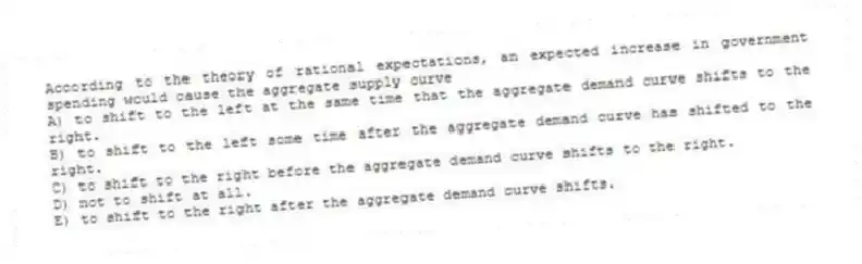 According to the theory of rational expectations, an expected increase in government spending would cause the aggregate supply curve
A) to shift to the left at the same time that the aggregate demand curve shifts to the right.
B) to shift to the left some time after the aggregate demand curve has shifted to the right.
C) to shift to the right before the aggregate demand curve shifts to the right.
D) not to shift at all.
E) to shift to the right after the aggregate demand curve shifts.
