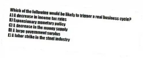 Which of the following would be likely to trigger a real business cycle?
A) A decrease in income tax rates
B) Expansionary monetary policy
C) A decrease in the money supply
D) A large government surplus
E) A labor strike in the steel industry