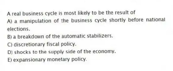 A real business cycle is most likely to be the result of
A) a manipulation of the business cycle shortly before national elections.
B) a breakdown of the automatic stabilizers.
C) discretionary fiscal policy.
D) shocks to the supply side of the economy.
E) expansionary monetary policy.