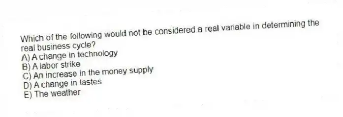 Which of the following would not be considered a real variable in determining the real business cycle?
A) A change in technology
B) A labor strike
C) An increase in the money supply
D) A change in tastes
E) The weather