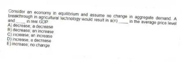 Consider an economy in equilibrium and assume no change in aggregate demand. A breakthrough in agricultural technology would result in a(n) ____ in the average price level and ____ in real GDP.
A) decrease; a decrease
B) decrease; an increase
C) increase; an increase
D) increase; a decrease
E) increase; no change