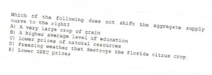 Which of the following does not shift the aggregate supply curve to the right?
A) A very large crop of grain
B) A higher average level of education
C) Lower prices of natural resources
D) Freezing weather that destroys the Florida citrus crop
E) Lower OPEC prices