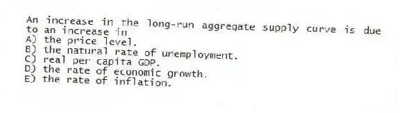 An increase in the long-run aggregate supply curve is due to an increase in
A) the price level.
B) the natural rate of unemployment.
C) real per capita GDP.
D) the rate of economic growth.
E) the rate of inflation.