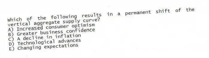 Which of the following results in a permanent shift of the vertical aggregate supply curve?
A) Increased consumer optimism
B) Greater business confidence
C) A decline in inflation
D) Technological advances
E) Changing expectations