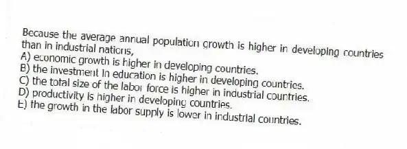 Because the average annual population growth is higher in developing countries than in industrial nations,
A) economic growth is higher in developing countries.
B) the investment in education is higher in developing countries.
C) the total size of the labor force is higher in industrial countries.
D) productivity is higher in developing countries.
E) the growth in the labor supply is lower in industrial countries.