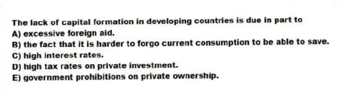 The lack of capital formation in developing countries is due in part to
A) excessive foreign aid.
B) the fact that it is harder to forgo current consumption to be able to save.
C) high interest rates.
D) high tax rates on private investment.
E) government prohibitions on private ownership.