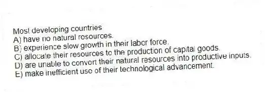 Most developing countries
A) have no natural resources.
B) experience slow growth in their labor force.
C) allocate their resources to the production of capital goods.
D) are unable to convert their natural resources into productive inputs.
E) make inefficient use of their technological advancement.