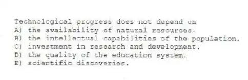 Technological progress does not depend on
A) the availability of natural resources.
B) the intellectual capabilities of the population.
C) investment in research and development.
D) the quality of the education system.
E) scientific discoveries.