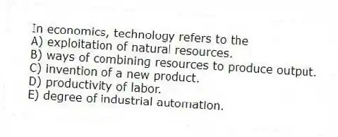 In economics, technology refers to the
A) exploitation of natural resources.
B) ways of combining resources to produce output.
C) invention of a new product.
D) productivity of labor.
E) degree of industrial automation.