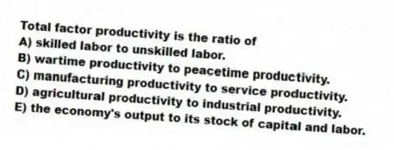 Total factor productivity is the ratio of
A) skilled labor to unskilled labor.
B) wartime productivity to peacetime productivity.
C) manufacturing productivity to service productivity.
D) agricultural productivity to industrial productivity.
E) the economy's output to its stock of capital and labor.