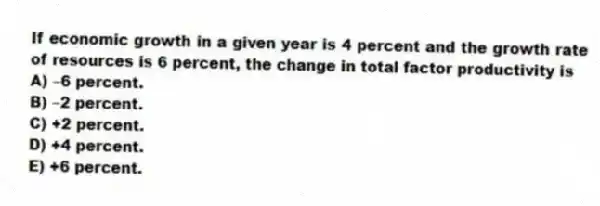 If economic growth in a given year is 4 percent and the growth rate of resources is 6 percent, the change in total factor productivity is
A) -6 percent.
B) -2 percent.
C) +2 percent.
D) +4 percent.
E) +6 percent.