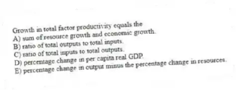 Growth in total factor productivity equals the
A) sum of resource growth and economic growth.
B) ratio of total outputs to total inputs.
C) ratio of total inputs to total outputs.
D) percentage change in per capita real GDP.
E) percentage change in output minus the percentage change in resources.