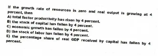 If the growth rate of resources is zero and real output is growing at 4 percent, then
A) total factor productivity has risen by 4 percent.
B) the stock of capital has fallen by 4 percent.
C) economic growth has fallen by 4 percent.
D) the stock of labor has fallen by 4 percent.
E) the percentage share of real GDP received by capital has fallen by 4 percent.
