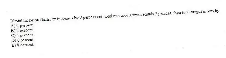 If total factor productivity increases by 2 percent and total resource growth equals 2 percent, then total output grows by
A) 0 percent.
B) 2 percent.
C) 4 percent.
D) 6 percent.
E) 8 percent.