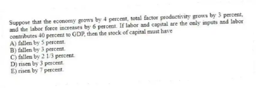 Suppose that the economy grows by 4 percent, total factor productivity grows by 3 percent, and the labor force increases by 6 percent. If labor and capital are the only inputs and labor contributes 40 percent to GDP, then the stock of capital must have
A) fallen by 5 percent.
B) fallen by 3 percent.
C) fallen by 2 1/3 percent.
D) risen by 3 percent.
E) risen by 7 percent.