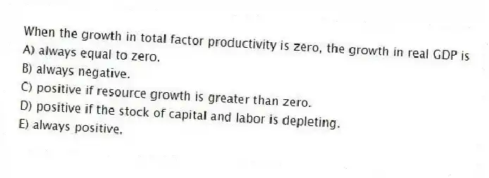 When the growth in total factor productivity is zero, the growth in real GDP is
A) always equal to zero.
B) always negative.
C) positive if resource growth is greater than zero.
D) positive if the stock of capital and labor is depleting.
E) always positive.