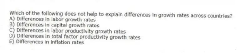 Which of the following does not help to explain differences in growth rates across countries?
A) Differences in labor growth rates
B) Differences in capital growth rates
C) Differences in labor productivity growth rates
D) Differences in total factor productivity growth rates
E) Differences in inflation rates