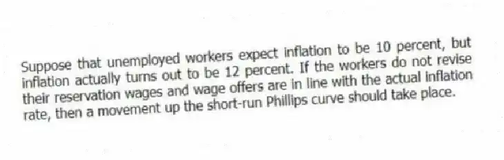 Suppose that unemployed workers expect inflation to be 10 percent, but inflation actually turns out to be 12 percent. If the workers do not revise their reservation wages and wage offers are in line with the actual inflation rate, then a movement up the short-run Phillips curve should take place.