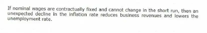 If nominal wages are contractually fixed and cannot change in the short run, then an unexpected decline in the inflation rate reduces business revenues and lowers the unemployment rate.