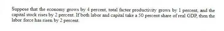 Suppose that the economy grows by 4 percent, total factor productivity grows by 1 percent, and the capital stock rises by 2 percent. If both labor and capital take a 50 percent share of real GDP, then the labor force has risen by 2 percent.