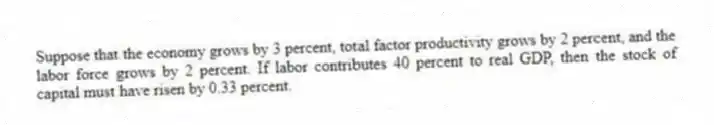 Suppose that the economy grows by 3 percent, total factor productivity grows by 2 percent, and the labor force grows by 2 percent. If labor contributes 40 percent to real GDP, then the stock of capital must have risen by 0.33 percent.