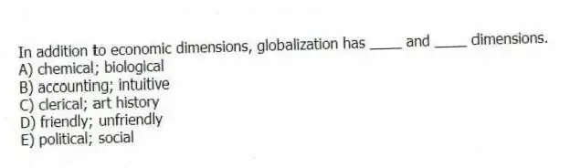 In addition to economic dimensions, globalization has ____ and ____ dimensions.
A) chemical; biological
B) accounting; intuitive
C) clerical; art history
D) friendly; unfriendly
E) political; social