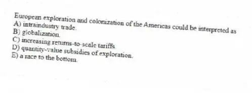European exploration and colonization of the Americas could be interpreted as
A) intraindustry trade.
B) globalization.
C) increasing returns-to-scale tariffs.
D) quantity-value subsidies of exploration.
E) a race to the bottom.