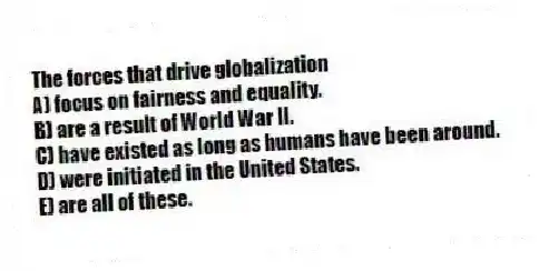 The forces that drive globalization
A) focus on fairness and equality.
B) are a result of World War II.
C) have existed as long as humans have been around.
D) were initiated in the United States.
E) are all of these.