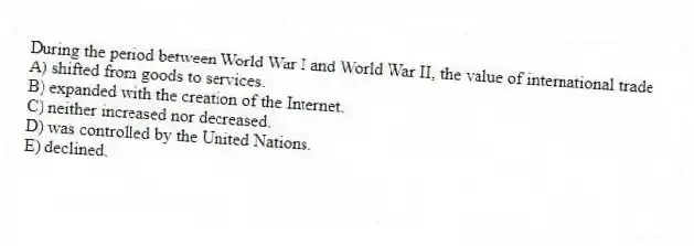 During the period between World War I and World War II, the value of international trade
A) shifted from goods to services.
B) expanded with the creation of the Internet.
C) neither increased nor decreased.
D) was controlled by the United Nations.
E) declined.