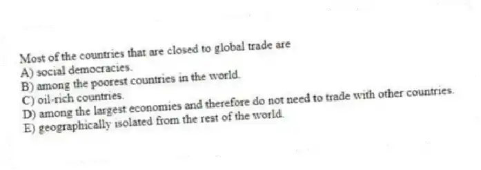Most of the countries that are closed to global trade are
A) social democracies.
B) among the poorest countries in the world.
C) oil-rich countries.
D) among the largest economies and therefore do not need to trade with other countries.
E) geographically isolated from the rest of the world.