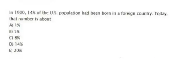 In 1900, 14% of the U.S. population had been born in a foreign country. Today, that number is about
A) 1%
B) 5%
C) 8%
D) 14%
E) 20%