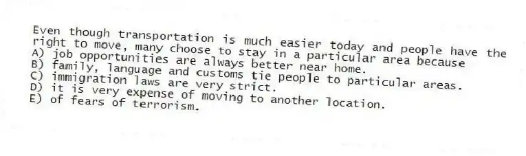 Even though transportation is much easier today and people have the right to move, many choose to stay in a particular area because
A) job opportunities are always better near home.
B) family, language and customs tie people to particular areas.
C) immigration laws are very strict.
D) it is very expense of moving to another location.
E) of fears of terrorism.