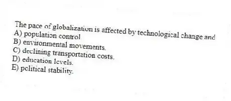 The pace of globalization is affected by technological change and
A) population control.
B) environmental movements.
C) declining transportation costs.
D) education levels.
E) political stability.
