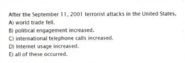 After the September 11, 2001 terrorist attacks in the United States,
A) world trade fell.
B) political engagement increased.
C) international telephone calls increased.
D) Internet usage increased.
E) all of these occurred.
