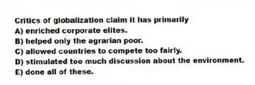 Critics of globalization claim it has primarily
A) enriched corporate elites.
B) helped only the agrarian poor.
C) allowed countries to compete too fairly.
D) stimulated too much discussion about the environment.
E) done all of these.