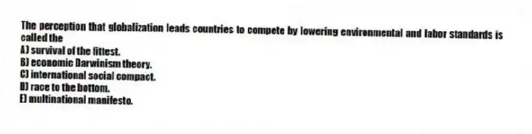 The perception that globalization leads countries to compete by lowering environmental and labor standards is called the
A) survival of the fittest.
B) economic Darwinism theory.
C) international social compact.
D) race to the bottom.
E) multinational manifesto.