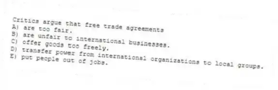 Critics argue that free trade agreements
A) are too fair.
B) are unfair to international businesses.
C) offer goods too freely.
D) transfer power from international organizations to local groups.
E) put people out of jobs.