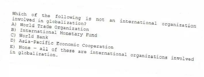 Which of the following is not an international organization involved in globalization?
A) World Trade Organization
B) International Monetary Fund
C) World Bank
D) Asia-Pacific Economic Cooperation
E) None - all of these are international organizations involved in globalization.