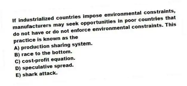 If industrialized countries impose environmental constraints, manufacturers may seek opportunities in poor countries that do not have or do not enforce environmental constraints. This practice is known as the
A) production sharing system.
B) race to the bottom.
C) cost-profit equation.
D) speculative spread.
E) shark attack.