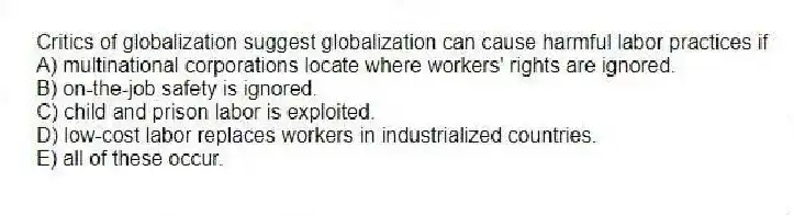 Critics of globalization suggest globalization can cause harmful labor practices if
A) multinational corporations locate where workers' rights are ignored.
B) on-the-job safety is ignored.
C) child and prison labor is exploited.
D) low-cost labor replaces workers in industrialized countries.
E) all of these occur.