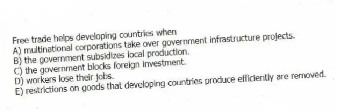 Free trade helps developing countries when
A) multinational corporations take over government infrastructure projects.
B) the government subsidizes local production.
C) the government blocks foreign investment.
D) workers lose their jobs.
E) restrictions on goods that developing countries produce efficiently are removed.