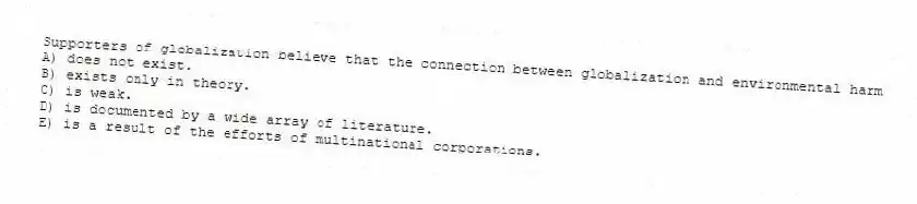 Supporters of globalization believe that the connection between globalization and environmental harm
A) does not exist.
B) exists only in theory.
C) is weak.
D) is documented by a wide array of literature.
E) is a result of the efforts of multinational corporations.