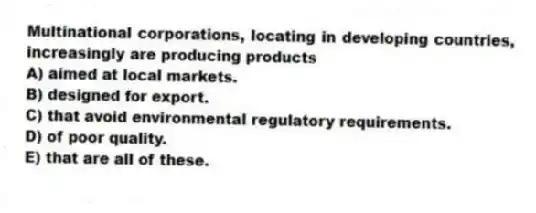 Multinational corporations, locating in developing countries, increasingly are producing products
A) aimed at local markets.
B) designed for export.
C) that avoid environmental regulatory requirements.
D) of poor quality.
E) that are all of these.