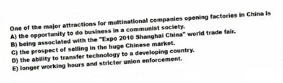 One of the major attractions for multinational companies opening factories in China is
A) the opportunity to do business in a communist society.
B) being associated with the "Expo 2010 Shanghai China" world trade fair.
C) the prospect of selling in the huge Chinese market.
D) the ability to transfer technology to a developing country.
E) longer working hours and stricter union enforcement.