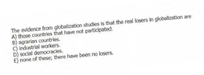 The evidence from globalization studies is that the real losers in globalization are
A) those countries that have not participated.
B) agrarian countries.
C) industrial workers.
D) social democracies.
E) none of these; there have been no losers.