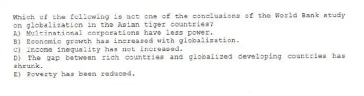 Which of the following is not one of the conclusions of the World Bank study on globalization in the Asian tiger countries?
A) Multinational corporations have less power.
B) Economic growth has increased with globalization.
C) Income inequality has not increased.
D) The gap between rich countries and globalized developing countries has shrunk.
E) Poverty has been reduced.