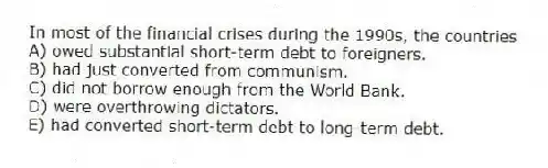 In most of the financial crises during the 1990s, the countries
A) owed substantial short-term debt to foreigners.
B) had just converted from communism.
C) did not borrow enough from the World Bank.
D) were overthrowing dictators.
E) had converted short-term debt to long-term debt.