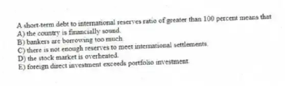 A short-term debt to international reserves ratio of greater than 100 percent means that
A) the country is financially sound.
B) bankers are borrowing too much.
C) there is not enough reserves to meet international settlements.
D) the stock market is overheated.
E) foreign direct investment exceeds portfolio investment.