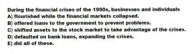 During the financial crises of the 1990s, businesses and individuals
A) flourished while the financial markets collapsed.
B) offered loans to the government to prevent problems.
C) shifted assets to the stock market to take advantage of the crises.
D) defaulted on bank loans, expanding the crises.
E) did all of these.