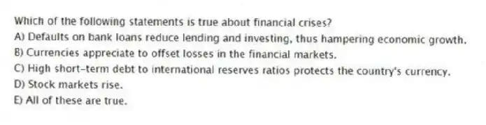 Which of the following statements is true about financial crises?
A) Defaults on bank loans reduce lending and investing, thus hampering economic growth.
B) Currencies appreciate to offset losses in the financial markets.
C) High short-term debt to international reserves ratios protects the country's currency.
D) Stock markets rise.
E) All of these are true.
